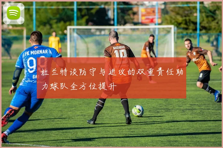 杜兰特谈防守与进攻的双重责任助力球队全方位提升