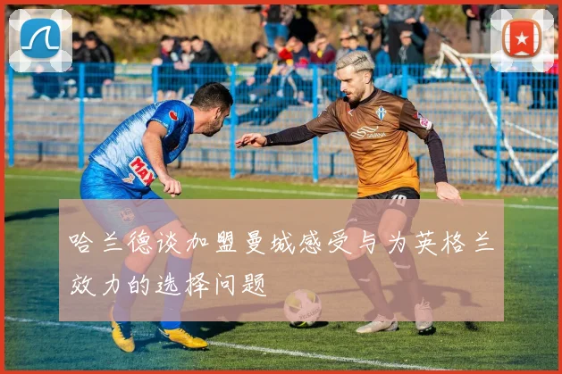 哈兰德谈加盟曼城感受与为英格兰效力的选择问题