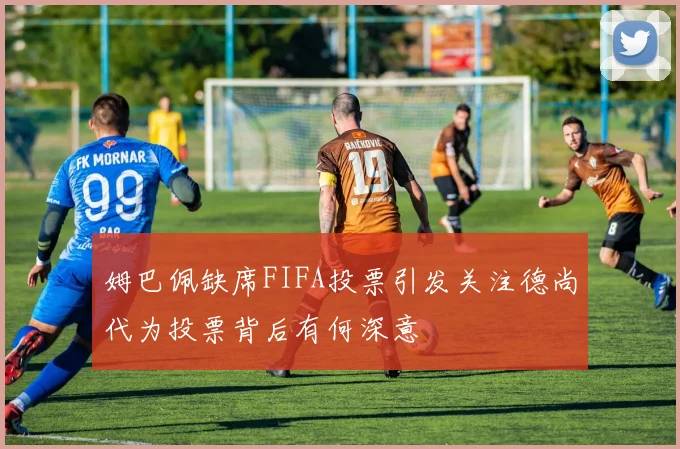 姆巴佩缺席FIFA投票引发关注德尚代为投票背后有何深意