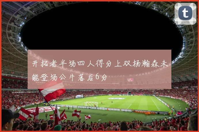 开拓者半场四人得分上双杨瀚森未能登场公牛落后6分