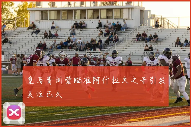 皇马青训营瞄准阿什拉夫之子引发关注已久