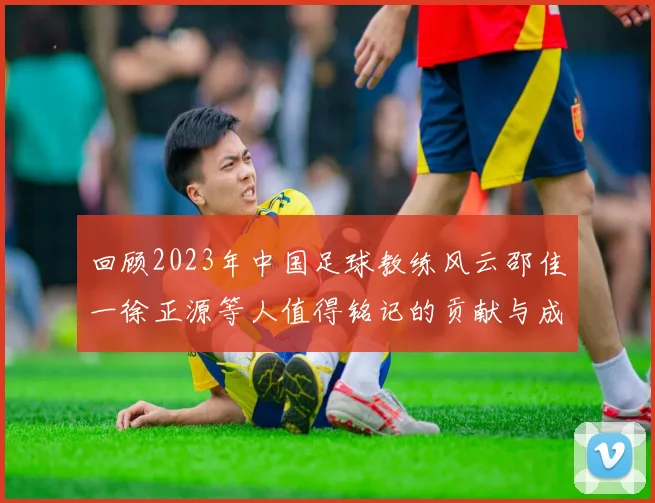 回顾2023年中国足球教练风云邵佳一徐正源等人值得铭记的贡献与成就