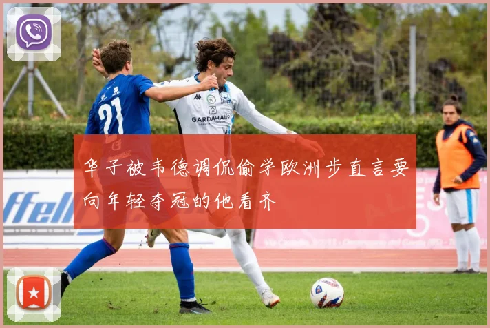 华子被韦德调侃偷学欧洲步直言要向年轻夺冠的他看齐