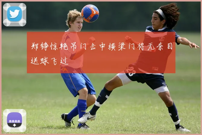 郑铮惊艳吊门击中横梁门将无奈目送球飞过