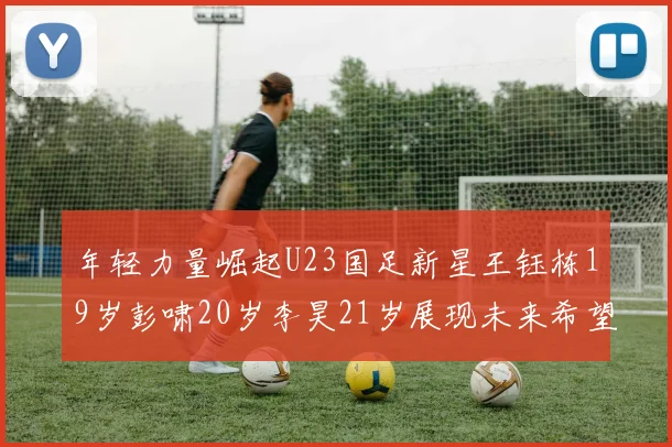 年轻力量崛起U23国足新星王钰栋19岁彭啸20岁李昊21岁展现未来希望