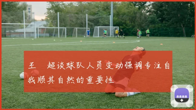 王燊超谈球队人员变动强调专注自我顺其自然的重要性