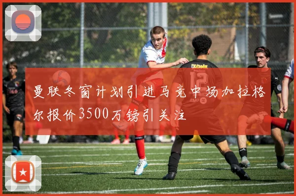 曼联冬窗计划引进马竞中场加拉格尔报价3500万镑引关注