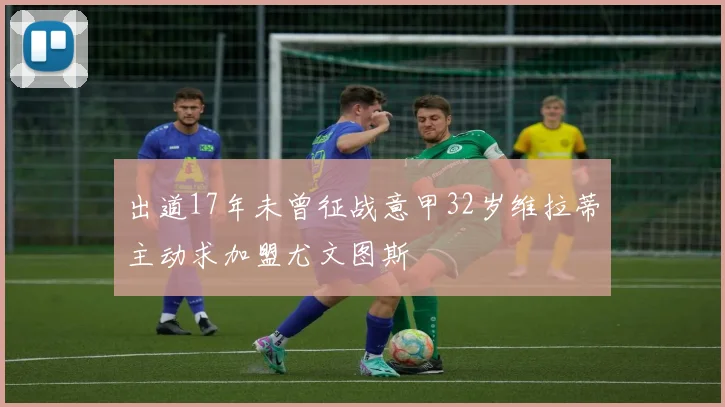 出道17年未曾征战意甲32岁维拉蒂主动求加盟尤文图斯