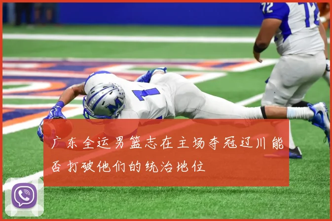 广东全运男篮志在主场夺冠辽川能否打破他们的统治地位