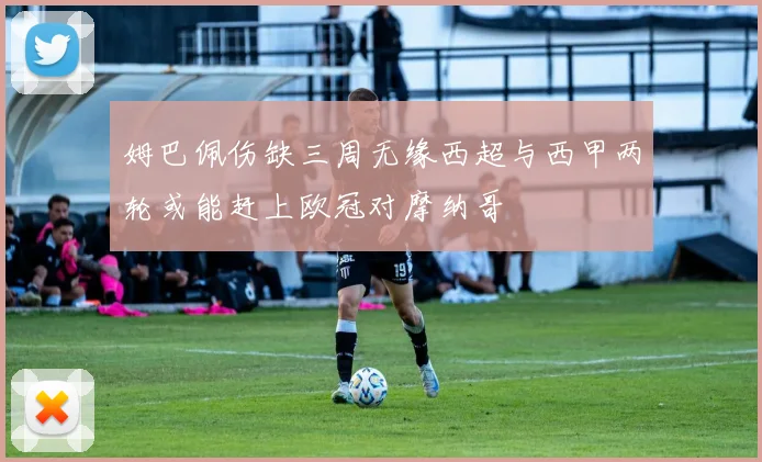 姆巴佩伤缺三周无缘西超与西甲两轮或能赶上欧冠对摩纳哥