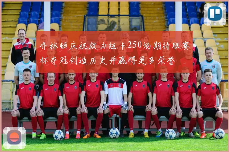 乔林顿庆祝效力纽卡250场期待联赛杯夺冠创造历史并赢得更多荣誉