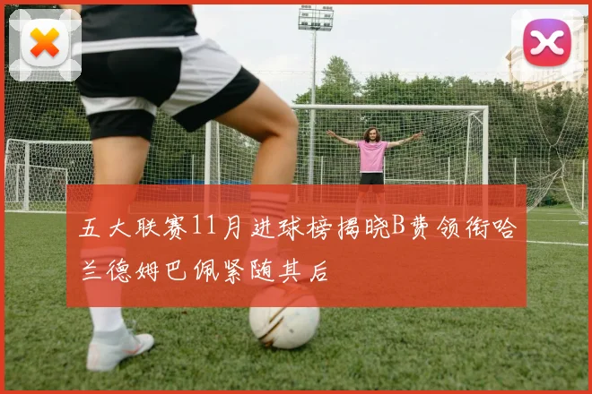 五大联赛11月进球榜揭晓B费领衔哈兰德姆巴佩紧随其后