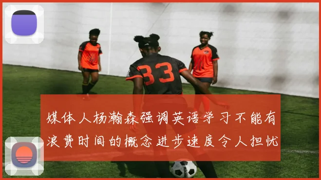 媒体人杨瀚森强调英语学习不能有浪费时间的概念进步速度令人担忧