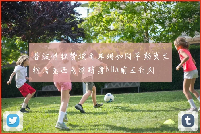 香波特称赞埃奇库姆如同早期莫兰特马克西或将跻身NBA前五行列