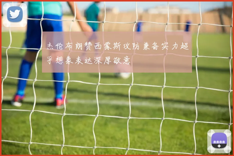 杰伦布朗赞西蒙斯攻防兼备实力超乎想象表达深厚敬意